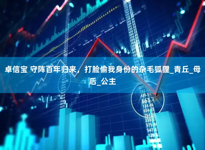 卓信宝 守阵百年归来，打脸偷我身份的杂毛狐狸_青丘_母后_公主
