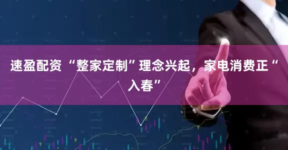 速盈配资 “整家定制”理念兴起，家电消费正“入春”