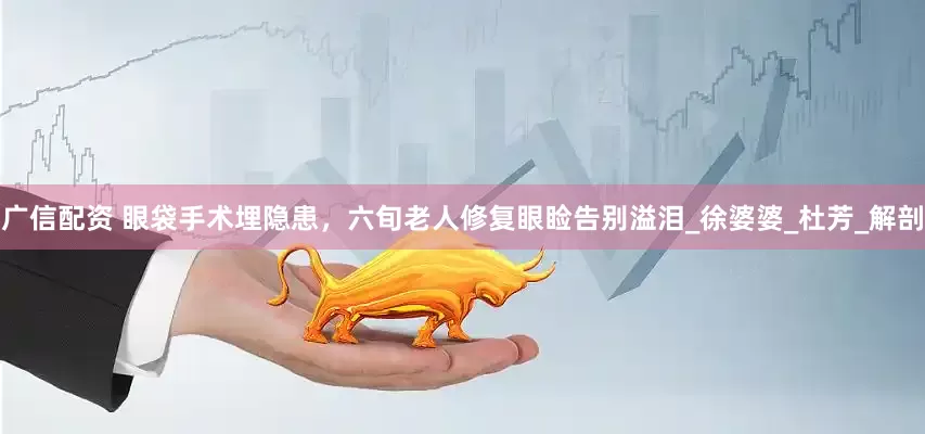 广信配资 眼袋手术埋隐患，六旬老人修复眼睑告别溢泪_徐婆婆_杜芳_解剖