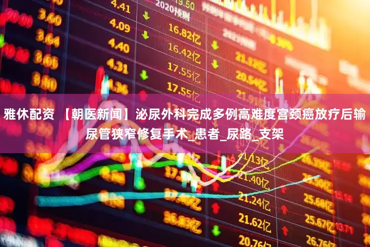 雅休配资 【朝医新闻】泌尿外科完成多例高难度宫颈癌放疗后输尿管狭窄修复手术_患者_尿路_支架