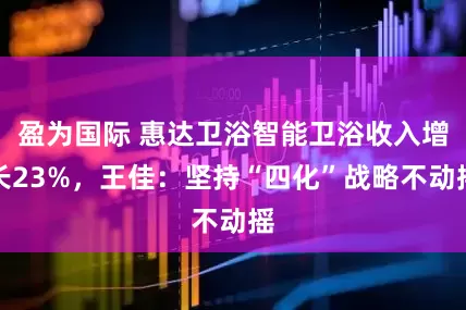 盈为国际 惠达卫浴智能卫浴收入增长23%，王佳：坚持“四化”战略不动摇