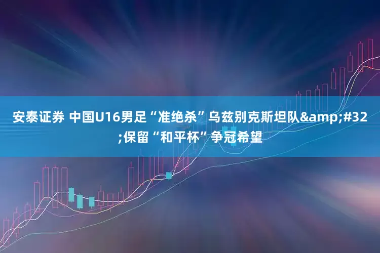 安泰证券 中国U16男足“准绝杀”乌兹别克斯坦队&#32;保留“和平杯”争冠希望