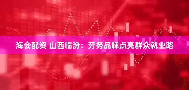 海会配资 山西临汾：劳务品牌点亮群众就业路
