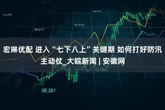 宏琳优配 进入“七下八上”关键期 如何打好防汛主动仗_大皖新闻 | 安徽网