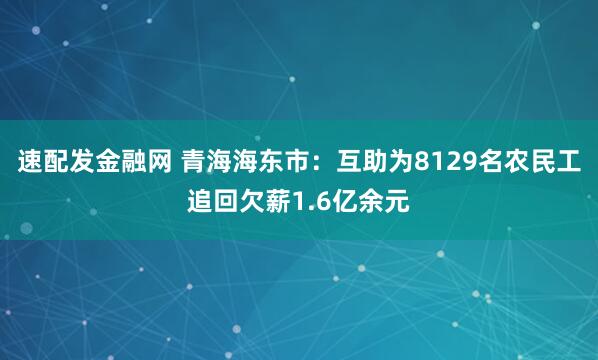 速配发金融网 青海海东市：互助为8129名农民工追回欠薪1.6亿余元