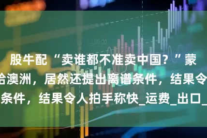 股牛配 “卖谁都不准卖中国？”蒙古把最大铜矿甩给澳洲，居然还提出离谱条件，结果令人拍手称快_运费_出口_利润