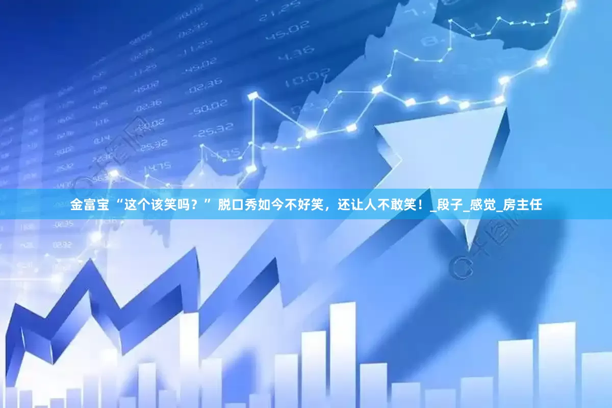 金富宝 “这个该笑吗？” 脱口秀如今不好笑，还让人不敢笑！_段子_感觉_房主任