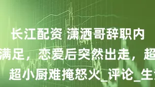 长江配资 潇洒哥辞职内幕：高薪不满足，恋爱后突然出走，超小厨难掩怒火_评论_生活_农家乐