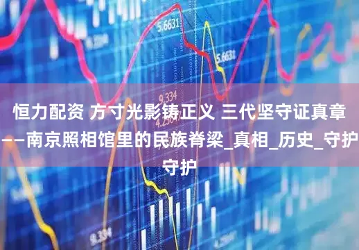 恒力配资 方寸光影铸正义 三代坚守证真章——南京照相馆里的民族脊梁_真相_历史_守护