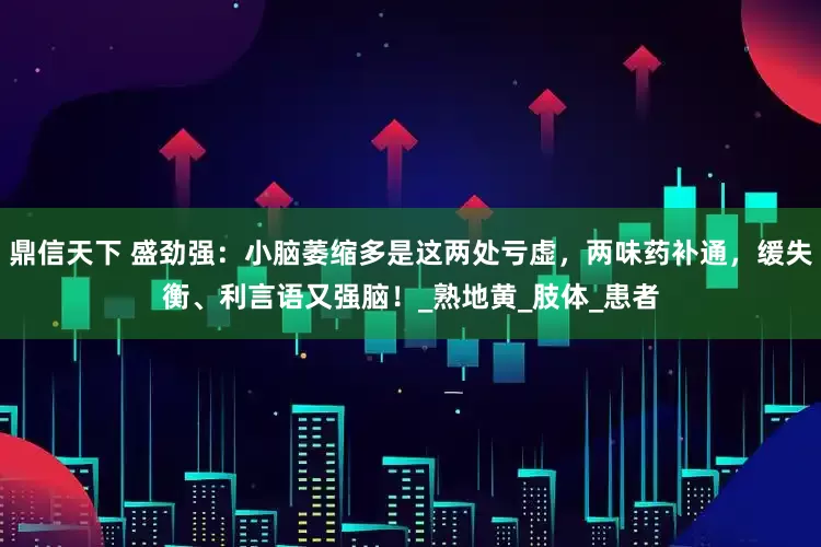 鼎信天下 盛劲强：小脑萎缩多是这两处亏虚，两味药补通，缓失衡、利言语又强脑！_熟地黄_肢体_患者