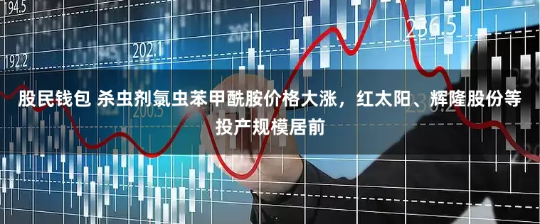 股民钱包 杀虫剂氯虫苯甲酰胺价格大涨，红太阳、辉隆股份等投产规模居前