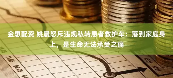 金惠配资 姚晨怒斥违规私转患者救护车：落到家庭身上，是生命无法承受之痛
