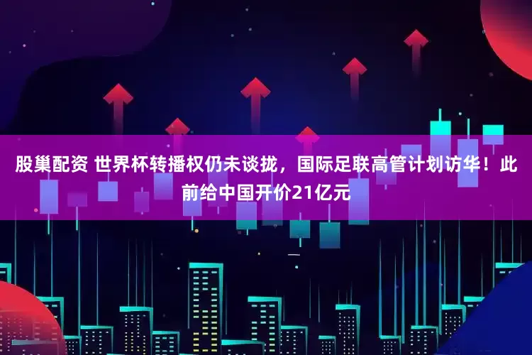 股巢配资 世界杯转播权仍未谈拢，国际足联高管计划访华！此前给中国开价21亿元